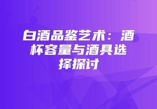 白酒品鉴艺术：酒杯容量与酒具选择探讨