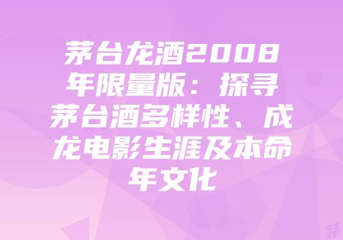 茅台龙酒2008年限量版：探寻茅台酒多样性、成龙电影生涯及本命年文化