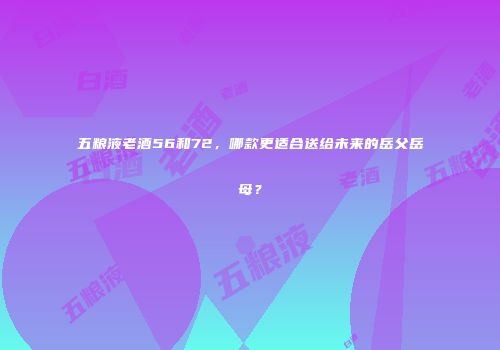 五粮液老酒56和72，哪款更适合送给未来的岳父岳母？