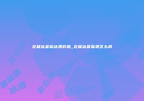 北极冰金标冰酒价格_北极冰蓝莓酒怎么样