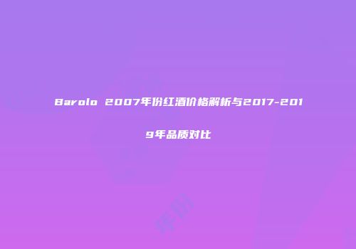 Barolo 2007年份红酒价格解析与2017-2019年品质对比