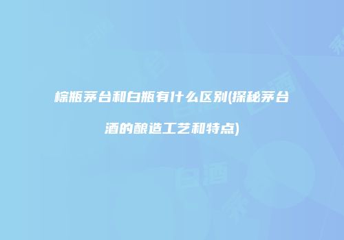 棕瓶茅台和白瓶有什么区别(探秘茅台酒的酿造工艺和特点)