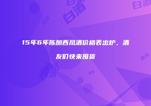 15年6年陈酿西凤酒价格表出炉，酒友们快来囤货