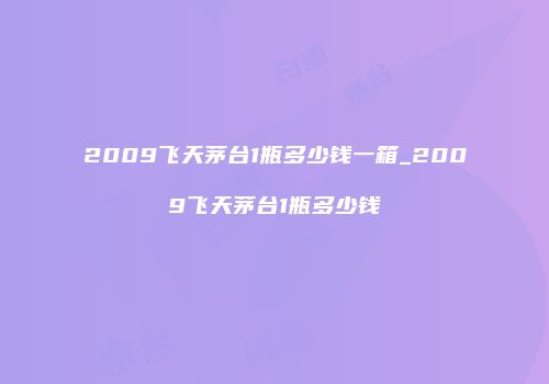 2009飞天茅台1瓶多少钱一箱_2009飞天茅台1瓶多少钱