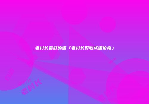 老村长最好的酒「老村长好收成酒价格」