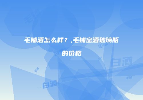 毛铺酒怎么样？,毛铺窑酒玻璃瓶的价格
