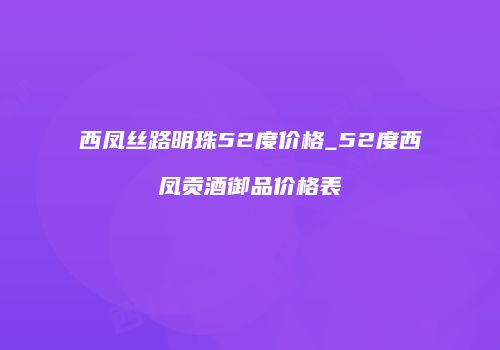 西凤丝路明珠52度价格_52度西凤贡酒御品价格表