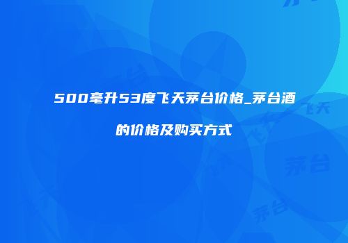 500毫升53度飞天茅台价格_茅台酒的价格及购买方式