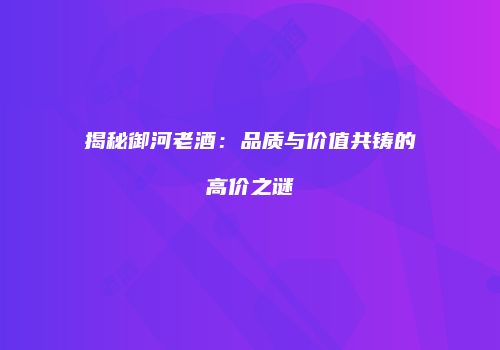 揭秘御河老酒：品质与价值共铸的高价之谜