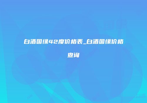 白酒国缘42度价格表_白酒国缘价格查询