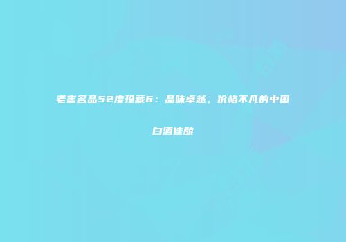 老窖名品52度珍藏6：品味卓越，价格不凡的中国白酒佳酿