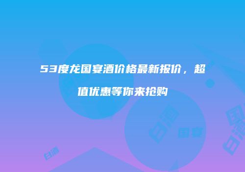53度龙国宴酒价格最新报价，超值优惠等你来抢购