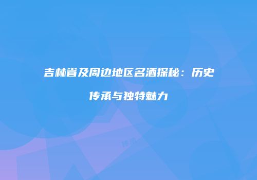 吉林省及周边地区名酒探秘：历史传承与独特魅力