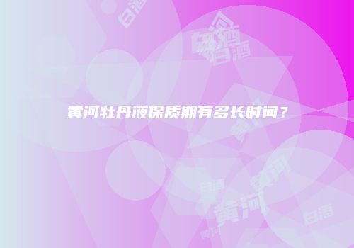 黄河牡丹液保质期有多长时间？