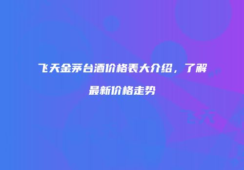 飞天金茅台酒价格表大介绍，了解最新价格走势