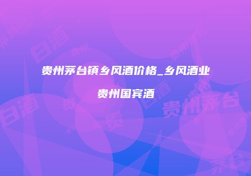 贵州茅台镇乡风酒价格_乡风酒业贵州国宾酒