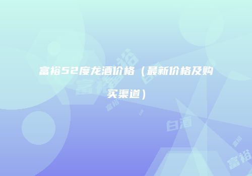 富裕52度龙酒价格（最新价格及购买渠道）