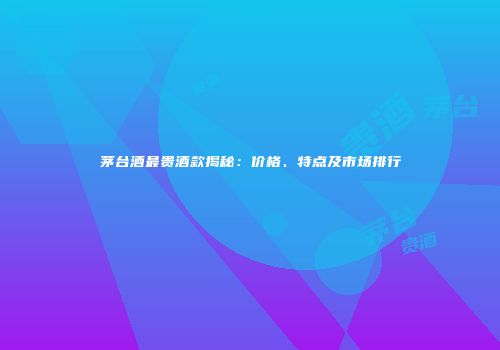 茅台酒最贵酒款揭秘：价格、特点及市场排行