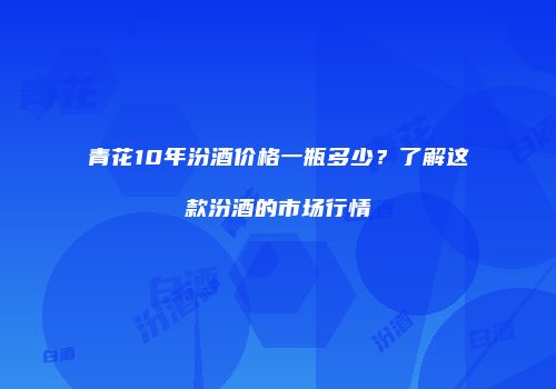 青花10年汾酒价格一瓶多少？了解这款汾酒的市场行情