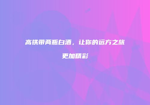 高铁带两瓶白酒，让你的远方之旅更加精彩