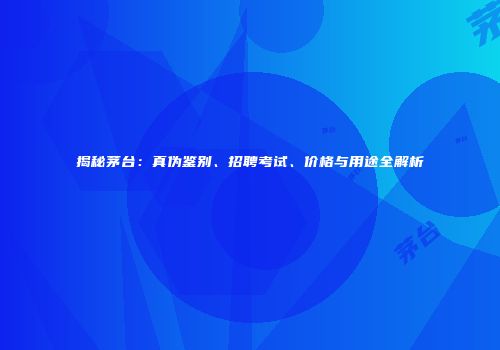 揭秘茅台：真伪鉴别、招聘考试、价格与用途全解析