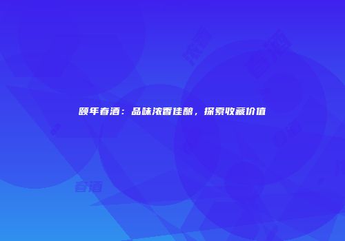 颐年春酒：品味浓香佳酿，探索收藏价值