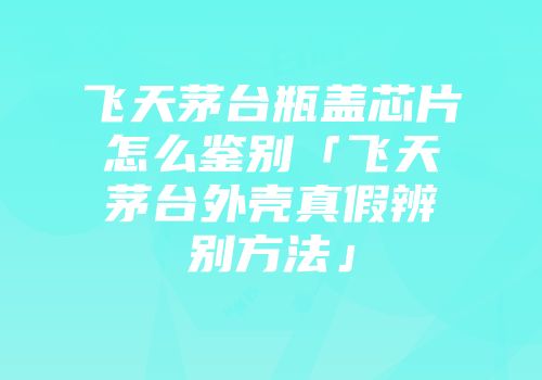 飞天茅台瓶盖芯片怎么鉴别「飞天茅台外壳真假辨别方法」