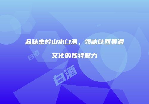 品味秦岭山水白酒，领略陕西美酒文化的独特魅力