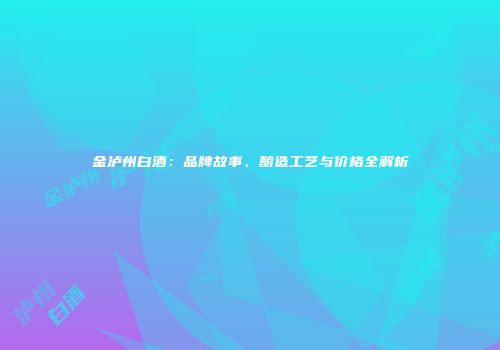 金泸州白酒：品牌故事、酿造工艺与价格全解析
