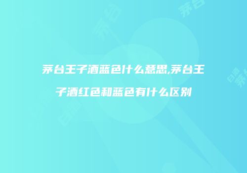 茅台王子酒蓝色什么意思,茅台王子酒红色和蓝色有什么区别