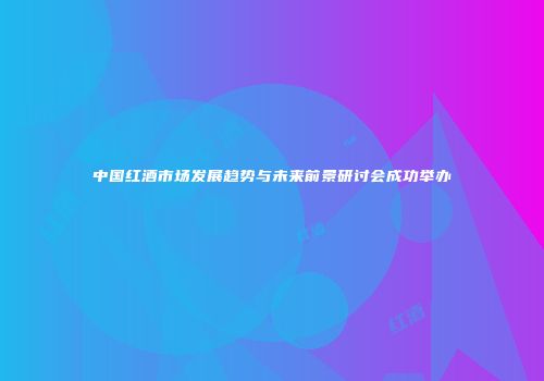 中国红酒市场发展趋势与未来前景研讨会成功举办