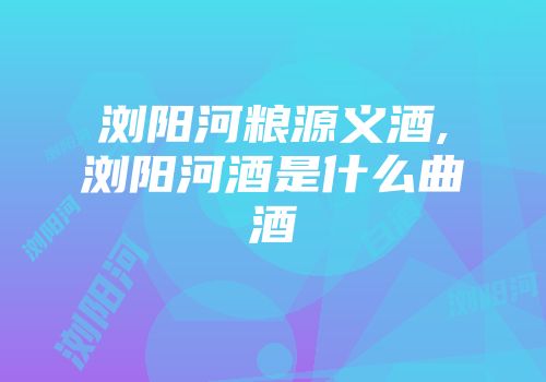 浏阳河粮源义酒,浏阳河酒是什么曲酒
