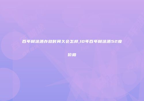 百年糊涂酒存放时间久会怎样,10年百年糊涂酒52度价格