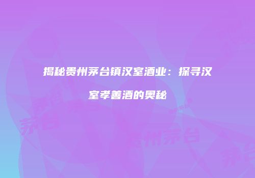 揭秘贵州茅台镇汉室酒业：探寻汉室孝善酒的奥秘