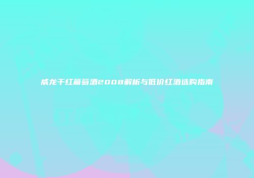 威龙干红葡萄酒2008解析与低价红酒选购指南