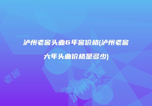 泸州老窖头曲6年窖价格(泸州老窖六年头曲价格是多少)