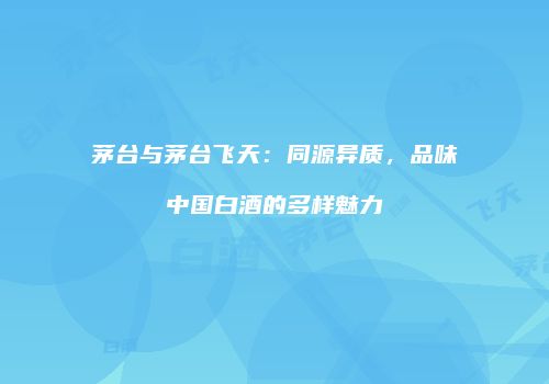 茅台与茅台飞天：同源异质，品味中国白酒的多样魅力