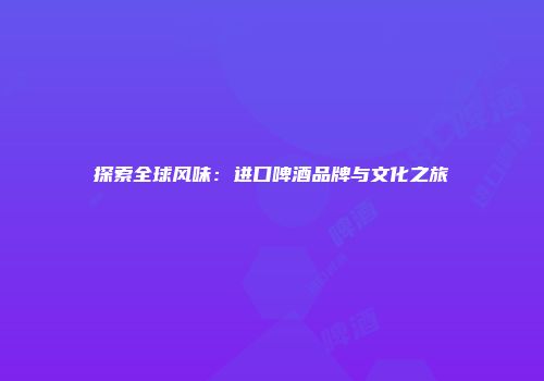 探索全球风味：进口啤酒品牌与文化之旅