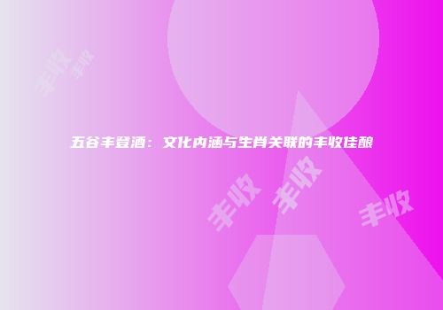 五谷丰登酒：文化内涵与生肖关联的丰收佳酿