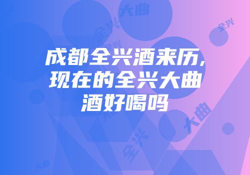 成都全兴酒来历,现在的全兴大曲酒好喝吗