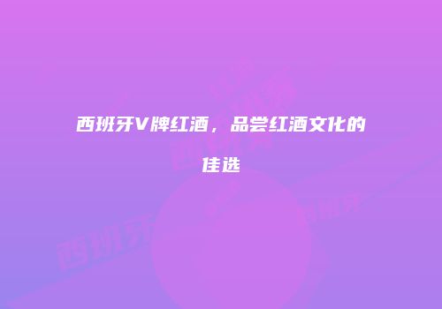 西班牙V牌红酒，品尝红酒文化的佳选