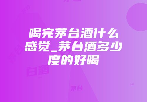喝完茅台酒什么感觉_茅台酒多少度的好喝
