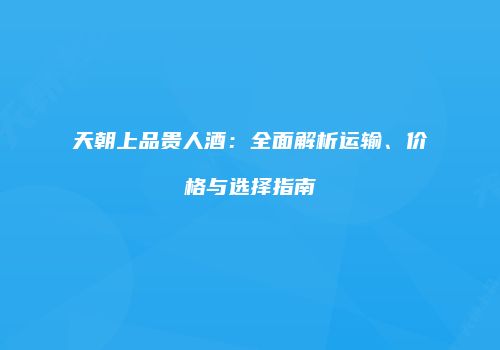 天朝上品贵人酒：全面解析运输、价格与选择指南