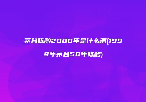 茅台陈酿2000年是什么酒(1999年茅台50年陈酿)