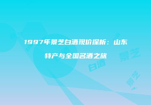 1997年景芝白酒现价探析：山东特产与全国名酒之旅