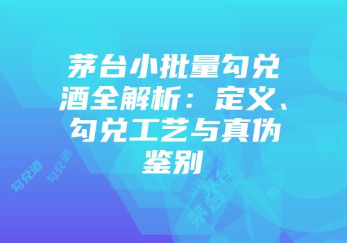 茅台小批量勾兑酒全解析：定义、勾兑工艺与真伪鉴别