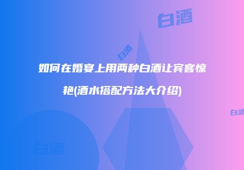 如何在婚宴上用两种白酒让宾客惊艳(酒水搭配方法大介绍)