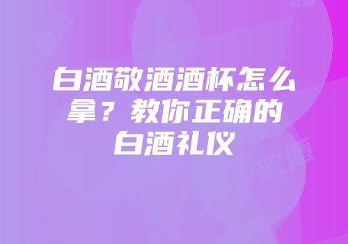 白酒敬酒酒杯怎么拿？教你正确的白酒礼仪