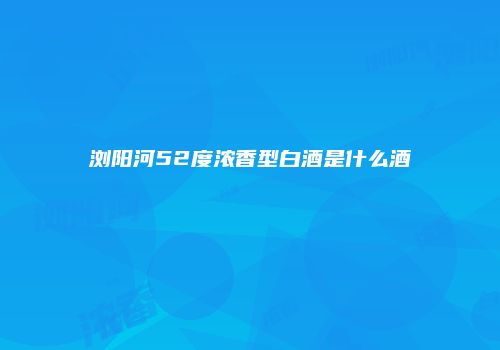 浏阳河52度浓香型白酒是什么酒