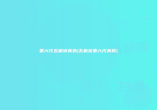 第六代五粮液真伪(五粮液第六代真假)